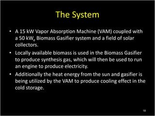 The System
• A 15 kW Vapor Absorption Machine (VAM) coupled with
a 50 kWe Biomass Gasifier system and a field of solar
col...