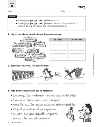 10
©2005Voramar/SantillanaEducación,S.L.
■ La dièresi
Reforç
Nom Data
Fitxa
8
Recorda
• En els grups gue, gui i que, qui la u no sona.
• En els grups güe, güi i qüe, qüi la u sí que sona. Posem dièresi (¨)
damunt de la u per indicar que hem de pronunciar-la.
1. Llig en veu alta les paraules i copia-les on corresponga.
3. Posa dièresi a les paraules que ho necessiten.
La u sonaLa u sona La u no sona
mandonguilla
aqüífer
queixa
botiguer
llengües
quinze
lingüista
qüestionari
• Leﬁ angui¬eﬁ nada√±> πe® ¬eﬁ aig¤eﬁ †èrbo¬eﬁ.
• Estavå con†en† coµ u>eﬁ pasq¤eﬁ.
• Aq¤ellå ni†, ¬eﬁ eg¤eﬁ esta√±> intranqui¬'¬eﬁ.
• Miq¤e¬ practicå e¬ piraguisµæ.
• L^ va> di® q¤æ aq¤el¬ ung¤en†
no erå bo πe® a¬ q¤eixa¬.
2. Escriu els seus noms. Tots porten dièresi.
785385 _ 0001-0048.qxd 20/12/04 17:38 Página 10
 