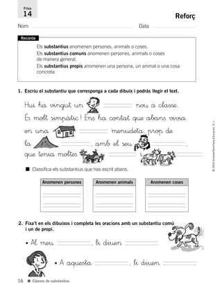 16
©2005Voramar/SantillanaEducación,S.L.
■ Classes de substantius
Reforç
Nom Data
Fitxa
14
Recorda
Els substantius anomenen persones, animals o coses.
Els substantius comuns anomenen persones, animals o coses
de manera general.
Els substantius propis anomenen una persona, un animal o una cosa
concreta.
■ Classifica els substantius que has escrit abans.
Anomenen persones Anomenen animals Anomenen coses
1. Escriu el substantiu que corresponga a cada dibuix i podràs llegir el text.
Hu^ hå vingu† u> no¤ å clasßæ.
Éﬁ mol† simpàti©! Enﬁ hå conta† q¤æ abanﬁ viviå
e> unå µenu∂etå, proπ ∂æ
lå , amb e¬ ße¤ ,
q¤æ †eniå mol†eﬁ ^
2. Fixa’t en els dibuixos i completa les oracions amb un substantiu comú
i un de propi.
• A¬ µe¤ , l^ di¤e>
• A aq¤estå , l^ di¤e>
785385 _ 0001-0048.qxd 20/12/04 17:38 Página 16
 