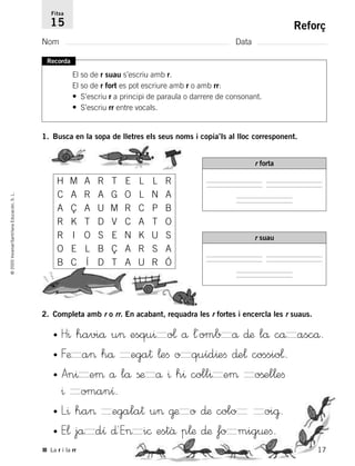 17
©2005Voramar/SantillanaEducación,S.L.
Reforç
Nom Data
Fitxa
15
■ La r i la rr
Recorda
El so de r suau s’escriu amb r.
El so de r fort es pot escriure amb r o amb rr:
• S’escriu r a principi de paraula o darrere de consonant.
• S’escriu rr entre vocals.
1. Busca en la sopa de lletres els seus noms i copia’ls al lloc corresponent.
2. Completa amb r o rr. En acabant, requadra les r fortes i encercla les r suaus.
H M A R T E L L R
C A R A G O L N A
A Ç A U M R C P B
R K T D V C A T O
R I O S E N K U S
O
B C Í D T A U R Ó
E L B Ç A R S A
r forta
r suau
• H^ haviå u> esqu^ o¬ å ¬´omb å ∂æ lå cå ascå.
• Fæ a> hå ega† ¬eﬁ o quíd^eﬁ ∂e¬ cossio¬.
• An^ eµ å lå ßæ å ^ h^ coll^ eµ oßel¬eﬁ
^ omanı.
• L^ ha> egala† u> @æ o ∂æ colo oi@.
• E¬ jå dı ∂´E> i© estâ p¬æ ∂æ fo mig¤eﬁ.
785385 _ 0001-0048.qxd 20/12/04 17:38 Página 17
 