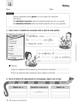 18
©2005Voramar/SantillanaEducación,S.L.
■ El gènere dels substantius
Reforç
Nom Data
Fitxa
16
Recorda
Tots els substantius tenen gènere, és a dir, poden ser masculins
o femenins.
Els substantius masculins solen dur davant paraules com el, un, aquest…
Els substantius femenins solen dur davant paraules com la, una, aquesta…
1. Llig el menú i completa les comandes amb un plat de cada apartat.
MENÚ
1r plat
• Consomé
• Ensalada
2n plat
• Carn
• Peix
Postres
• Pastisset de poma
• Quallada
M´a∫±l¬ei≈ unå ,
lå , po© ƒetå,
^ ∂esp®éﬁ unå
Jo p®e£eris© e¬ ,
e¬ ^, πe® å post®eﬁ,
u>
■ Respon.
• Quin és el gènere dels substantius de la primera comanda?
• Quin és el gènere dels substantius de la segona comanda?
2. Escriu el femení de cada paraula on corresponga, segons com es faça.
Afegint una -a Canviant la -e per una -a Afegint -na
pobre bessó padrí masover porter pediatre
pobrå
785385 _ 0001-0048.qxd 20/12/04 17:38 Página 18
 