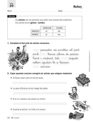 22
©2005Voramar/SantillanaEducación,S.L.
■ L’article
Reforç
Nom Data
Fitxa
20
Recorda
Els articles són les paraules que solen anar davant del substantiu.
Els articles tenen gènere i nombre:
2. Copia aquestes oracions corregint els articles que estiguen malament.
• El llibres estan damunt de les taula.
• La pare d’Andreu és els metge del poble.
• Si la riu s’asseca, les peixos es moren.
• Guarda la pomes i la meló a la nevera.
1. Completa el text amb els articles necessaris.
πescado® vå arriba® a¬ por†
amb barcå p¬enå ∂æ πeixoﬁ.
R^en† ^ cridan†, totﬁ xiq¤etﬁ
vol^e> ajuda®-lo å baixa®
xar≈eﬁ.
SINGULAR PLURAL
MASCULÍ el els
FEMENÍ la les
785385 _ 0001-0048.qxd 20/12/04 17:38 Página 22
 