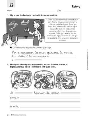 24
©2005Voramar/SantillanaEducación,S.L.
■ Expressar opinions
Reforç
Nom Data
Fitxa
22
1. Llig el que diu la mestra i subratlla les seues opinions.
Durant aquest trimestre hem estudiat
com és una mina, com es baixa el riu
i com es treballa al port. Opine que
seria molt interessant visitar algun
d’aquests llocs per vore com és
en realitat. Però hem de posar-nos
d’acord. Trobe que cada un pot dir
el lloc que li agradaria visitar i per què.
En acabant, tots votarem i decidirem
on anem.
2. Els xiquets i les xiquetes volen decidir on van. Quin lloc triaries tu?
Expressa la teua opinió i justifica-la amb dues raons.
■ Completa amb les paraules del text que calga.
Pe® å exp®essa® ¬eﬁ ße¤eﬁ opinionﬁ, lå µestrå
hå utilitza† ¬eﬁ exp®essionﬁ
^
Jo haurıeµ ∂æ visita®
πerq¤ê
A µéﬁ,
785385 _ 0001-0048.qxd 20/12/04 17:38 Página 24
 