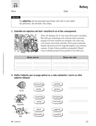 25
©2005Voramar/SantillanaEducación,S.L.
Reforç
Nom Data
Fitxa
23
1. Subratlla els adjectius del text i classifica’ls en el lloc corresponent.
2. Ratlla l’adjectiu que no puga aplicar-se a cada substantiu i escriu un altre
adjectiu adequat.
Recorda
Els adjectius són les paraules que diuen com són o com estan
les persones, els animals i les coses.
Ahir, els alumnes de 3r vam anar d’excursió a la platja.
Recorde que al principi tots estàvem molt contents,
perquè el nostre autobús era modern i de color roig
i els seients eren molt còmodes. Però quan tornàvem,
després de passar tota la vesprada jugant, tots estàvem
cansats. A més, Llúcia semblava marejada i Manel
estava enfadat perquè havia perdut el seu baló nou.
La u sonaDiuen com és Diuen com està
llima
xiqueta
gat
tranquil·la
grossa
partida
àcida
pelut
domèstic
juganer
quadrat
divertida
menudaverda
simpàtica
■ L’adjectiu
785385 _ 0001-0048.qxd 20/12/04 17:38 Página 25
 