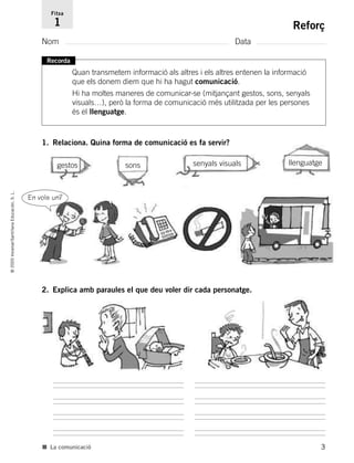 1. Relaciona. Quina forma de comunicació es fa servir?
3
©2005Voramar/SantillanaEducación,S.L.
Reforç
Nom Data
Fitxa
1
■ La comunicació
gestos sons senyals visuals llenguatge
2. Explica amb paraules el que deu voler dir cada personatge.
Recorda
Quan transmetem informació als altres i els altres entenen la informació
que els donem diem que hi ha hagut comunicació.
Hi ha moltes maneres de comunicar-se (mitjançant gestos, sons, senyals
visuals…), però la forma de comunicació més utilitzada per les persones
és el llenguatge.
En vols un?
785385 _ 0001-0048.qxd 20/12/04 17:38 Página 3
 