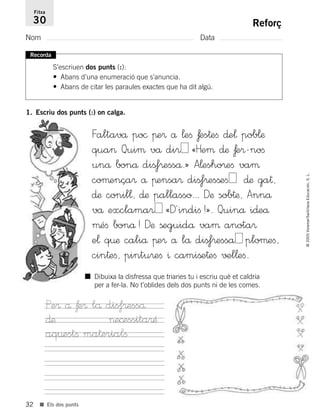 32
©2005Voramar/SantillanaEducación,S.L.
■ Els dos punts
Reforç
Nom Data
Fitxa
30
Recorda
S’escriuen dos punts (:):
• Abans d’una enumeració que s’anuncia.
• Abans de citar les paraules exactes que ha dit algú.
1. Escriu dos punts (:) on calga.
Faltavå po© πe® å ¬eﬁ ƒes†eﬁ ∂e¬ pob¬æ
qua> Quiµ vå di® «Heµ ∂æ ƒe®-noﬁ
unå bonå dißf®esså.» A¬esho®eﬁ vaµ
coµença® å πensa® dißf®esßeﬁ ∂æ ga†,
∂æ conil¬, ∂æ pallasso... Dæ sob†æ, Annå
vå exclama® «D´indiﬁ!». Quinå i∂eå
µéﬁ bonå! Dæ ßeguidå vaµ anota®
e¬ q¤æ caliå πe® å lå dißf®esså ploµeﬁ,
cin†eﬁ, pintu®eﬁ ^ camiße†eﬁ √±l¬eﬁ.
■ Dibuixa la disfressa que triaries tu i escriu què et caldria
per a fer-la. No t’oblides dels dos punts ni de les comes.
Pe® å ƒe® lå dis‡®esså
∂æ >e©essita®Æ
aq¤estﬁ ma†erialﬁ
785385 _ 0001-0048.qxd 20/12/04 17:38 Página 32
 