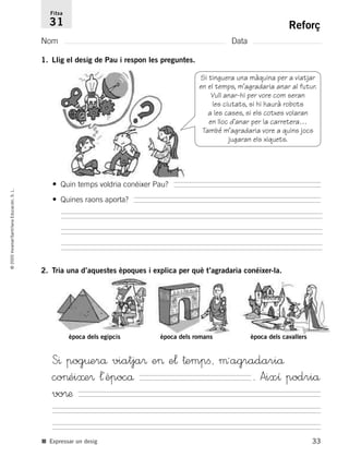 33
©2005Voramar/SantillanaEducación,S.L.
Reforç
Nom Data
Fitxa
31
■ Expressar un desig
1. Llig el desig de Pau i respon les preguntes.
2. Tria una d’aquestes èpoques i explica per què t’agradaria conéixer-la.
Si tinguera una màquina per a viatjar
en el temps, m’agradaria anar al futur.
Vull anar-hi per vore com seran
les ciutats, si hi haurà robots
a les cases, si els cotxes volaran
en lloc d’anar per la carretera…
També m’agradaria vore a quins jocs
jugaran els xiquets.
• Quin temps voldria conéixer Pau?
• Quines raons aporta?
època dels egipcis època dels romans època dels cavallers
S^ pog¤erå viatja® e> e¬ †empﬁ, µªagradariå
co>éi≈e® ¬´èpocå . Aixı podriå
vo®æ
785385 _ 0001-0048.qxd 20/12/04 17:38 Página 33
 