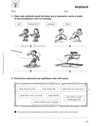 35
©2005Voramar/SantillanaEducación,S.L.
Ampliació
Nom Data
Fitxa
2
1. Copia cada substantiu davall del dibuix que el representa i escriu al costat
el verb corresponent. Fixa’t en l’exemple.
salt llançament passada flexió
f¬exió f¬exiona®
■ Tria una de les expressions que has encerclat i escriu-ne una oració.
2. Encercla les expressions que signifiquen estar molt cansat.
estar fet una coca anar sense alé
estar fresc com una rosa estar baldat
estar fort com una roca
estar content com un gínjol
anar amb un pam
de llengua fora
▼
▼
▼
▼
785385 _ 0001-0048.qxd 20/12/04 17:38 Página 35
 