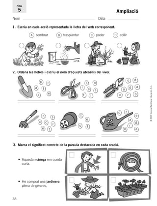 38
©2005Voramar/SantillanaEducación,S.L.
Ampliació
Nom Data
Fitxa
5
1. Escriu en cada acció representada la lletra del verb corresponent.
3. Marca el significat correcte de la paraula destacada en cada oració.
sembrar trasplantar podar collir
• Aquesta mànega em queda
curta.
• He comprat una jardinera
plena de geranis.
A B C D
2. Ordena les lletres i escriu el nom d’aquests utensilis del viver.
a
a e
p
t
l s o
r e s
it
o d
p
a d
ro
a
a c
e
r
l
t
s
e
t
s t
r
a
o
d
a
e
g
r
785385 _ 0001-0048.qxd 20/12/04 17:38 Página 38
 