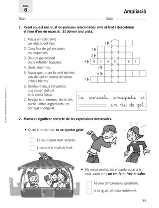 39
©2005Voramar/SantillanaEducación,S.L.
Ampliació
Nom Data
Fitxa
6
1. Resol aquest encreuat de paraules relacionades amb el fred i descobriràs
el nom d’un riu especial. Et donem una pista.
2. Marca el significat correcte de les expressions destacades.
1. Aigua en estat sòlid
per efecte del fred.
2. Casa feta de gel on viuen
els esquimals.
3. Dau de gel emprat
per a refredar begudes.
4. Gelat, molt fred.
5. Aigua que, quan fa molt de fred,
cau del cel en forma de volves
o flocs blancs.
6. Boletes d’aigua congelada
que cauen del cel
amb molta força.
7. Menjar tou i cremós, fet de llet,
sucre i altres ingredients, tot
barrejat i congelat.
Lå paraulå amagadå éﬁ
, u> ri¤ ∂æ @e¬.
Es va quedar molt sorprés.
Li va entrar molt de fred.
• Quan li ho van dir, es va quedar gelat.
• Als meus amics, els encanta pujar a la
roda, però a mi no em fa ni fred ni calor.
Té una temperatura agradable.
Li és igual, el deixa indiferent.
2
1
3
4 G L A I A L
5
6
7
C
▼
▼
▼
▼
▼
▼▼
785385 _ 0001-0048.qxd 20/12/04 17:38 Página 39
 