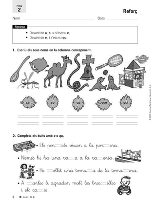 4 ■ La c i la q
Reforç
Nom Data
Fitxa
2
Recorda
• Davant de a, o, u s’escriu c.
• Davant de e, i s’escriu qu.
1. Escriu els seus noms en la columna corresponent.
ca co cu que qui
2. Completa els buits amb c o qu.
• Elﬁ po® etﬁ vi¤e> å lå po® erå.
• Noµéﬁ h^ hå unå vå å å lå vå eriå.
• Hæ olli† unå tomå å ∂æ lå tomå erå.
• A ar¬eﬁ l^ agra∂e> mol† ¬eﬁ b®eﬁ il¬eﬁ
^ elﬁ cå iﬁ.
©2005Voramar/SantillanaEducación,S.L.
785385 _ 0001-0048.qxd 27/12/04 13:00 Página 4
 