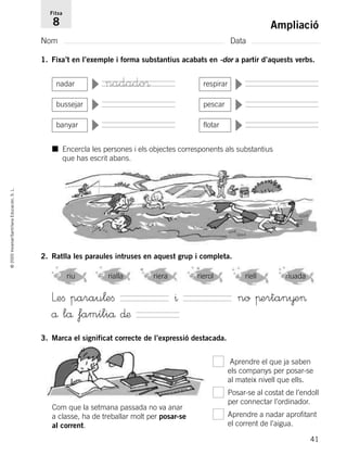 41
©2005Voramar/SantillanaEducación,S.L.
Ampliació
Nom Data
Fitxa
8
1. Fixa’t en l’exemple i forma substantius acabats en -dor a partir d’aquests verbs.
2. Ratlla les paraules intruses en aquest grup i completa.
3. Marca el significat correcte de l’expressió destacada.
nadar
▼
respirar
▼
bussejar ▼ pescar
▼
banyar
▼
flotar
▼
■ Encercla les persones i els objectes corresponents als substantius
que has escrit abans.
Leﬁ parau¬eﬁ ^ no πertan¥e>
å lå famíliå ∂æ
riu rialla riera rierol riell riuada
Aprendre el que ja saben
els companys per posar-se
al mateix nivell que ells.
Posar-se al costat de l’endoll
per connectar l’ordinador.
Aprendre a nadar aprofitant
el corrent de l’aigua.
Com que la setmana passada no va anar
a classe, ha de treballar molt per posar-se
al corrent.
nadado®
785385 _ 0001-0048.qxd 20/12/04 17:38 Página 41
 