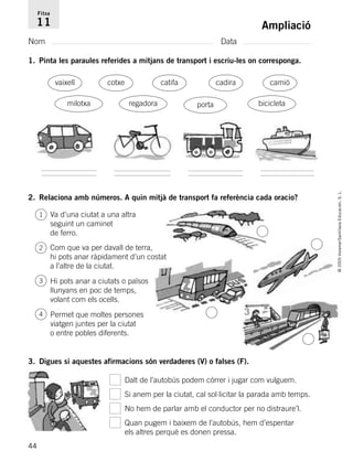 44
©2005Voramar/SantillanaEducación,S.L.
Ampliació
Nom Data
Fitxa
11
1. Pinta les paraules referides a mitjans de transport i escriu-les on corresponga.
2. Relaciona amb números. A quin mitjà de transport fa referència cada oracio?
3. Digues si aquestes afirmacions són verdaderes (V) o falses (F).
regadora
vaixell catifa camió
bicicletamilotxa
cotxe cadira
porta
Va d’una ciutat a una altra
seguint un caminet
de ferro.
Com que va per davall de terra,
hi pots anar ràpidament d’un costat
a l’altre de la ciutat.
Hi pots anar a ciutats o països
llunyans en poc de temps,
volant com els ocells.
Permet que moltes persones
viatgen juntes per la ciutat
o entre pobles diferents.
Dalt de l’autobús podem córrer i jugar com vulguem.
Si anem per la ciutat, cal sol·licitar la parada amb temps.
No hem de parlar amb el conductor per no distraure’l.
Quan pugem i baixem de l’autobús, hem d’espentar
els altres perquè es donen pressa.
1
2
3
4
785385 _ 0001-0048.qxd 20/12/04 17:38 Página 44
 