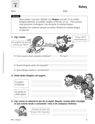 5
©2005Voramar/SantillanaEducación,S.L.
Reforç
Nom Data
Fitxa
3
Recorda
Quan parlem i escrivim utilitzem una llengua concreta. Hi ha moltes
llengües diferents: el castellà, l’anglés, el francés, el rus… Però perquè
dues persones s’entenguen, han de parlar la mateixa llengua.
Nosaltres ens entenem perquè ara estem utilitzant la mateixa llengua:
el valencià.
1. Llig i respon.
3. Llig i escriu en valencià el que diu el xiquet. Després, inventa altres missatges
en què canvies vocals o consonants i mira si els companys t’entenen.
Em podries dir quina
hora és, per favor?
Sorry, I don’t
understand you.
• Creus que les dues xiquetes s’entenen? Per què?
• Quines llengües parlen les xiquetes? i
• Quina llengua parles tu normalment?
Ul butut du llumu ús
ul quu mús m’ugrudu.
■ La llengua
2. Anota tantes llengües com pugues.
Es parlen en
altres països
Es parlen
a Espanya
785385 _ 0001-0048.qxd 20/12/04 17:38 Página 5
 