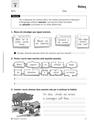 7
©2005Voramar/SantillanaEducación,S.L.
Reforç
Nom Data
Fitxa
5
■ Paraules i oracions
1. Marca els missatges que siguen oracions.
2. Forma i escriu dues oracions amb aquestes paraules.
3. Inventa i escriu almenys dues oracions més per a continuar la història.
Recorda
Per a expressar les nostres idees i els nostres pensaments mitjançant
el llenguatge utilitzem oracions. Les oracions estan formades
per paraules col·locades en un ordre determinat.
■ Compta. Quantes paraules tenen les oracions que has marcat?
Maria juguem un entrepà pilota.
de Nosaltres a pernil. es menja
•
•
U> diå, Jord^ vå ana®
å pasßeja® πe¬ bos©.
Mare de la
Carles pomes
menja.
Miquel vol
ser veterinari.
Tornarem a
les quatre.
Vols segur
Andreu
vaja que?
785385 _ 0001-0048.qxd 20/12/04 17:38 Página 7
 