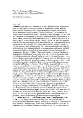 Title: The Reformation of Character
Author: Shaykh Hakeem Muhammad Akhtar
Bismillahirahmaniraheem.
PART-ONE
Foreword: Hazrat Maulana Muhammad Akhtar (May Allah Ta'ala forgive him)
explains, “Allah Ta'ala states, successful is he who has purified his Nafs and
unsuccessful is the one who does not purify it (due to laziness and neglect).”
Hazrat Hakeem-ul-Ummah Thanwi (Rahmatullah Alaihe) has stated that the
purification (tazkiyah) of the Nafs is Fardh-e-ayn (compulsory). He has also said
that tazkiyah is a transitive verb (fa'il muta'adee) from which we learn that it is
not such a verb which becomes complete with its fa’ail (doer of the action) as is
the specialty of an intransitive verb (fa'il laazim). Therefore, there is a need of a
muzakki (One who purifies the heart) who will make one’s tazkiyah and tarbiyat
(nurturing and reformation). Thus, no person can reform himself. There is an
extreme necessity for a spiritual guide. Since the muqaddimah (precedent) of a
fardh is also fardh, it is therefore fardh to seek a spiritual guide and to attain his
companionship. However, as long as man does not possess the knowledge of
praiseworthy character (Akhlaaq-e-Hameedah) and evil character (Akhlaaq-e-
Razilah), he will not be able to recognize good and evil; but in fact, will regard
evil to be good and good to be evil. Similarly, some people go to the saintly ones,
but they do not acquire recognition of evil characteristics and the sickness of the
heart from them. So, unfortunately, years pass in their company, yet they remain
unmindful and unconcerned about their own reformation. For this reason, one
sincere friend, Maulana Muhammad Zubair Saheb, requested this lowly one to
compile a concise book on praiseworthy and evil character, which would also be
easy to distribute amongst friends. Due to the sincerity of Maulana, Allah Ta'ala
granted this lowly one the ability to compile this book entitled: The reformation
of character. May Allah Ta’ala out of His mercy accept it and make it beneficial
for all. Ameen. - Statement of Hazrat Hakeem-ul-Ummah Thanwi (Rahmatullah
Alaihe) The crux of sulook is: Evil character should be removed, noble character
should be inculcated, negligence of Allah Ta'ala should be removed and attention
to Allah Ta'ala should be inculcated. The Reformation of Character: Rasulullah
(Sallellaho Alaihe Wasallam) said, “Noble character dissolves sins just as salt
dissolves ice, and evil character destroys worship just as vinegar destroys
honey.” Rasulullah (Sallellaho Alaihe Wasallam) said, “The most beloved to me
and the one closest to me in the hereafter will be the one whose character is
good and the one most disliked by me and the most furthest away from me in the
hereafter will be the one whose character is evil.” Rasulullah (Sallellaho Alaihe
Wasallam) also said, “He who is deprived of softness, has been deprived of all
goodness.” All the praiseworthy qualities are included in this poem.
STATEMENT OF HAZRAT HAKEEM-ULUMMAH THANWI (RAHMATULLAH
ALAIHE): ‘The reality of character is that we must not cause any form of
difficulty and inconvenience to anyone, outwardly or inwardly, in his presence or
in his absence.’- ‘If by practicing on any form of taqwa, someone’s heart will be
broken, then practice on the fatwa (verdict of the Ulama). At such occasions, to
 