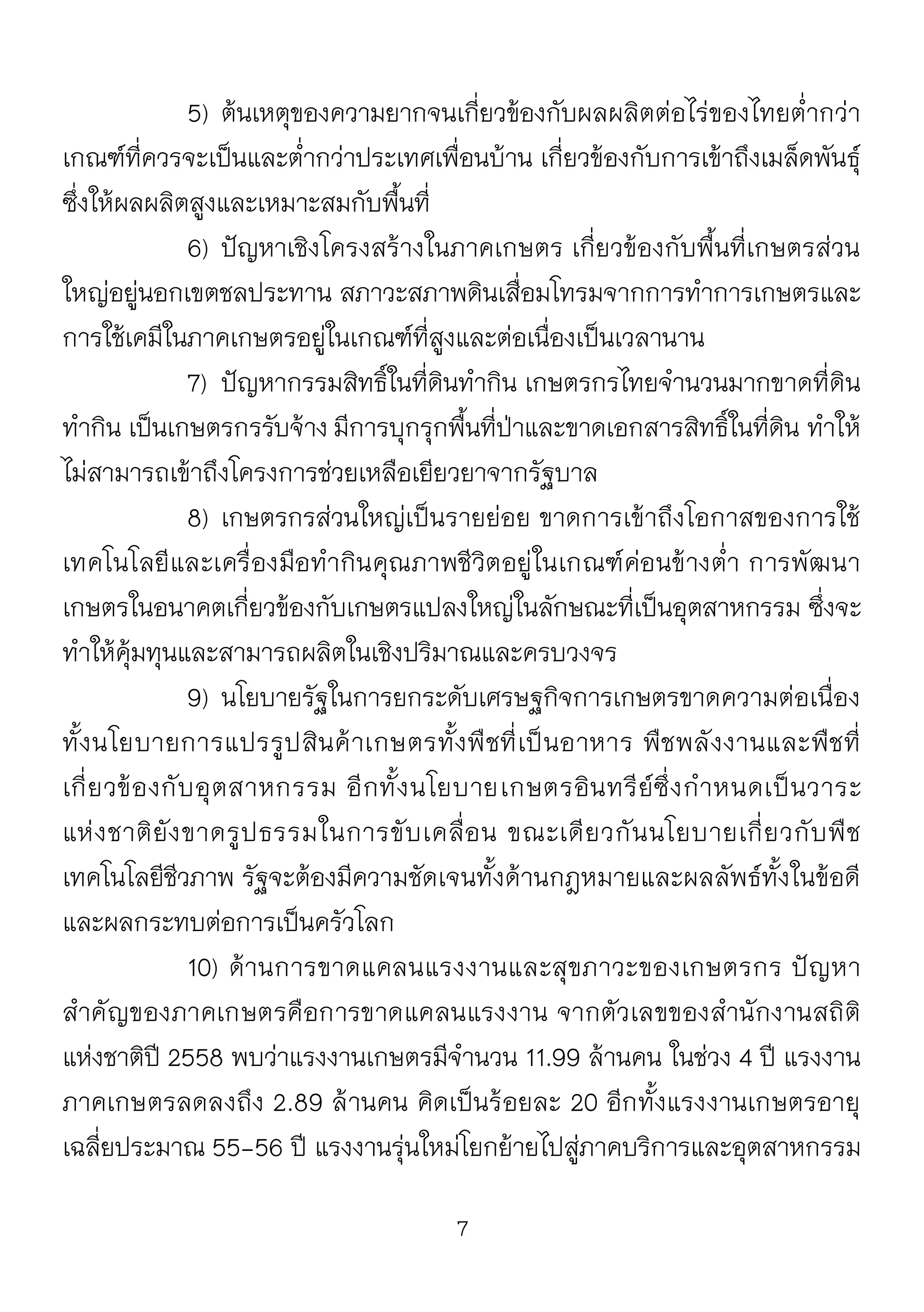 7
5) ต้นเหตุของความยากจนเกี่ยวข้องกับผลผลิตต่อไร่ของไทยต่ากว่า
เกณฑ์ที่ควรจะเป็นและต่ากว่าประเทศเพื่อนบ้าน เกี่ยวข้องกับการเข้าถึงเมล็ดพันธุ์
ซึ่งให้ผลผลิตสูงและเหมาะสมกับพื้นที่
6) ปัญหาเชิงโครงสร้างในภาคเกษตร เกี่ยวข้องกับพื้นที่เกษตรส่วน
ใหญ่อยู่นอกเขตชลประทาน สภาวะสภาพดินเสื่อมโทรมจากการทาการเกษตรและ
การใช้เคมีในภาคเกษตรอยู่ในเกณฑ์ที่สูงและต่อเนื่องเป็นเวลานาน
7) ปัญหากรรมสิทธิ์ในที่ดินทากิน เกษตรกรไทยจานวนมากขาดที่ดิน
ทากิน เป็นเกษตรกรรับจ้าง มีการบุกรุกพื้นที่ป่าและขาดเอกสารสิทธิ์ในที่ดิน ทาให้
ไม่สามารถเข้าถึงโครงการช่วยเหลือเยียวยาจากรัฐบาล
8) เกษตรกรส่วนใหญ่เป็นรายย่อย ขาดการเข้าถึงโอกาสของการใช้
เทคโนโลยีและเครื่องมือทากินคุณภาพชีวิตอยู่ในเกณฑ์ค่อนข้างต่า การพัฒนา
เกษตรในอนาคตเกี่ยวข้องกับเกษตรแปลงใหญ่ในลักษณะที่เป็นอุตสาหกรรม ซึ่งจะ
ทาให้คุ้มทุนและสามารถผลิตในเชิงปริมาณและครบวงจร
9) นโยบายรัฐในการยกระดับเศรษฐกิจการเกษตรขาดความต่อเนื่อง
ทั้งนโยบายการแปรรูปสินค้าเกษตรทั้งพืชที่เป็นอาหาร พืชพลังงานและพืชที่
เกี่ยวข้องกับอุตสาหกรรม อีกทั้งนโยบายเกษตรอินทรีย์ซึ่งกาหนดเป็นวาระ
แห่งชาติยังขาดรูปธรรมในการขับเคลื่อน ขณะเดียวกันนโยบายเกี่ยวกับพืช
เทคโนโลยีชีวภาพ รัฐจะต้องมีความชัดเจนทั้งด้านกฎหมายและผลลัพธ์ทั้งในข้อดี
และผลกระทบต่อการเป็นครัวโลก
10) ด้านการขาดแคลนแรงงานและสุขภาวะของเกษตรกร ปัญหา
สาคัญของภาคเกษตรคือการขาดแคลนแรงงาน จากตัวเลขของสานักงานสถิติ
แห่งชาติปี 2558 พบว่าแรงงานเกษตรมีจานวน 11.99 ล้านคน ในช่วง 4 ปี แรงงาน
ภาคเกษตรลดลงถึง 2.89 ล้านคน คิดเป็นร้อยละ 20 อีกทั้งแรงงานเกษตรอายุ
เฉลี่ยประมาณ 55-56 ปี แรงงานรุ่นใหม่โยกย้ายไปสู่ภาคบริการและอุตสาหกรรม
 