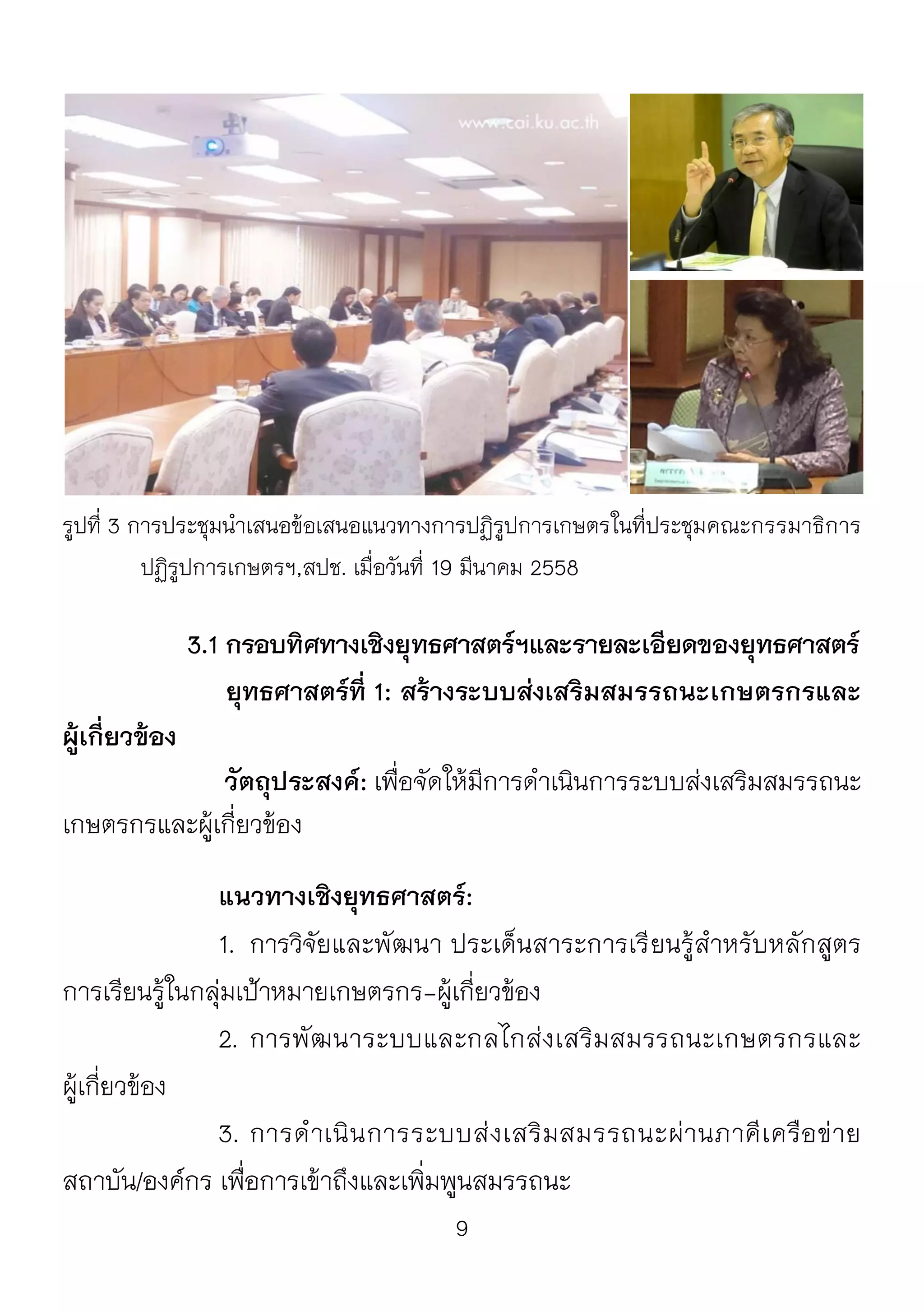 9
รูปที่ 3 การประชุมนาเสนอข้อเสนอแนวทางการปฏิรูปการเกษตรในที่ประชุมคณะกรรมาธิการ
ปฏิรูปการเกษตรฯ,สปช. เมื่อวันที่ 19 มีนาคม 2558
3.1 กรอบทิศทางเชิงยุทธศาสตร์ฯและรายละเอียดของยุทธศาสตร์
ยุทธศาสตร์ที่ 1: สร้างระบบส่งเสริมสมรรถนะเกษตรกรและ
ผู้เกี่ยวข้อง
วัตถุประสงค์: เพื่อจัดให้มีการดาเนินการระบบส่งเสริมสมรรถนะ
เกษตรกรและผู้เกี่ยวข้อง
แนวทางเชิงยุทธศาสตร์:
1. การวิจัยและพัฒนา ประเด็นสาระการเรียนรู้สาหรับหลักสูตร
การเรียนรู้ในกลุ่มเป้าหมายเกษตรกร-ผู้เกี่ยวข้อง
2. การพัฒนาระบบและกลไกส่งเสริมสมรรถนะเกษตรกรและ
ผู้เกี่ยวข้อง
3. การดาเนินการระบบส่งเสริมสมรรถนะผ่านภาคีเครือข่าย
สถาบัน/องค์กร เพื่อการเข้าถึงและเพิ่มพูนสมรรถนะ
 