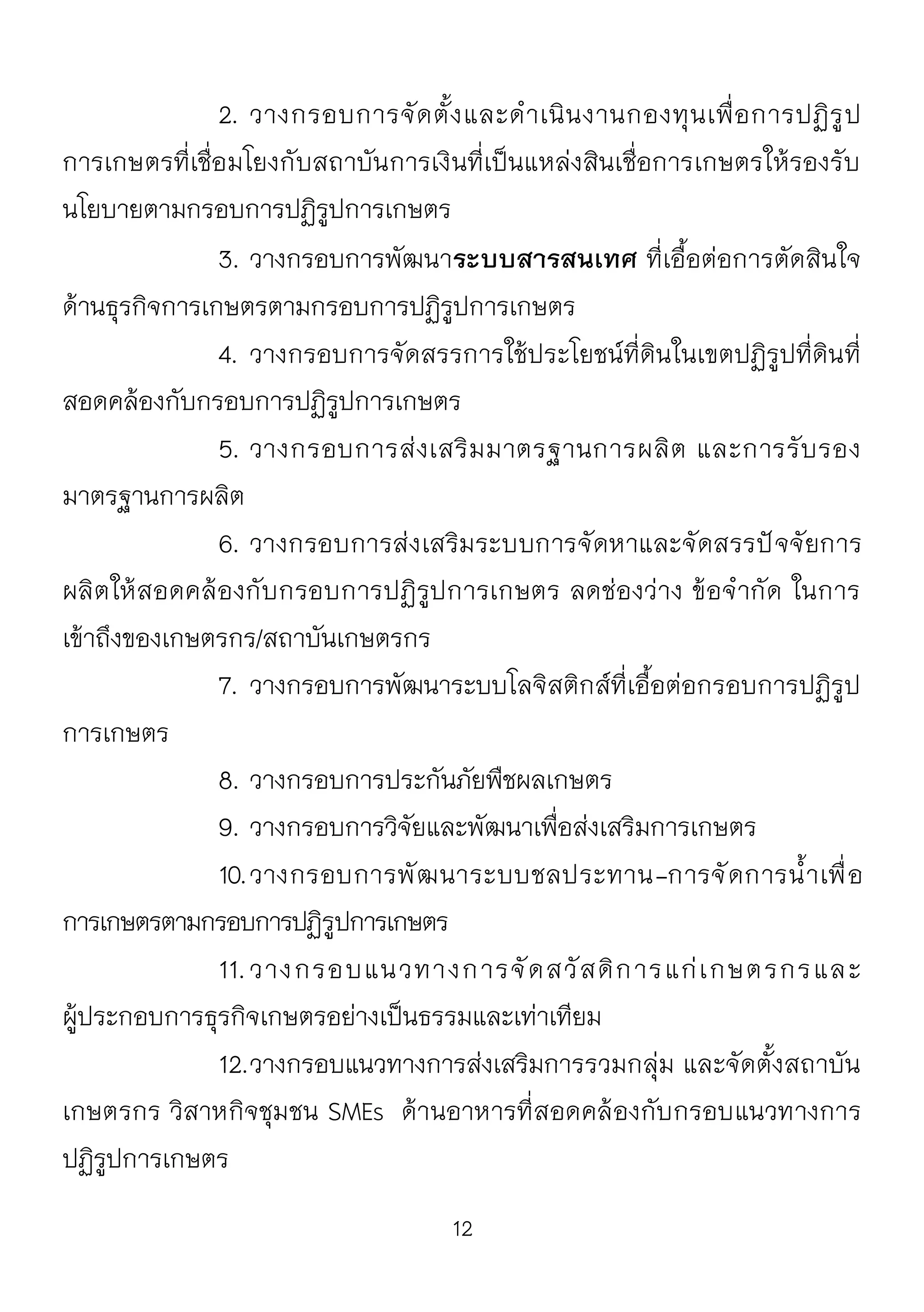 12
2. วางกรอบการจัดตั้งและดาเนินงานกองทุนเพื่อการปฏิรูป
การเกษตรที่เชื่อมโยงกับสถาบันการเงินที่เป็นแหล่งสินเชื่อการเกษตรให้รองรับ
นโยบายตามกรอบการปฏิรูปการเกษตร
3. วางกรอบการพัฒนาระบบสารสนเทศ ที่เอื้อต่อการตัดสินใจ
ด้านธุรกิจการเกษตรตามกรอบการปฏิรูปการเกษตร
4. วางกรอบการจัดสรรการใช้ประโยชน์ที่ดินในเขตปฏิรูปที่ดินที่
สอดคล้องกับกรอบการปฏิรูปการเกษตร
5. วางกรอบการส่งเสริมมาตรฐานการผลิต และการรับรอง
มาตรฐานการผลิต
6. วางกรอบการส่งเสริมระบบการจัดหาและจัดสรรปัจจัยการ
ผลิตให้สอดคล้องกับกรอบการปฏิรูปการเกษตร ลดช่องว่าง ข้อจากัด ในการ
เข้าถึงของเกษตรกร/สถาบันเกษตรกร
7. วางกรอบการพัฒนาระบบโลจิสติกส์ที่เอื้อต่อกรอบการปฏิรูป
การเกษตร
8. วางกรอบการประกันภัยพืชผลเกษตร
9. วางกรอบการวิจัยและพัฒนาเพื่อส่งเสริมการเกษตร
10.วางกรอบการพัฒนาระบบชลประทาน-การจัดการน้าเพื่อ
การเกษตรตามกรอบการปฏิรูปการเกษตร
11.วางกรอบแนวทางการจัดสวัสดิการแก่เกษตรกรและ
ผู้ประกอบการธุรกิจเกษตรอย่างเป็นธรรมและเท่าเทียม
12.วางกรอบแนวทางการส่งเสริมการรวมกลุ่ม และจัดตั้งสถาบัน
เกษตรกร วิสาหกิจชุมชน SMEs ด้านอาหารที่สอดคล้องกับกรอบแนวทางการ
ปฏิรูปการเกษตร
 