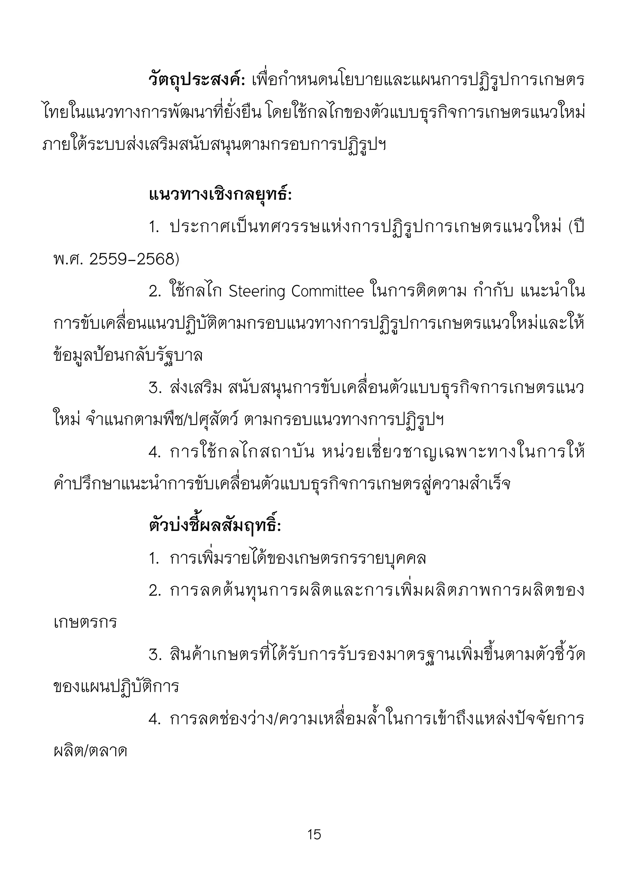 15
วัตถุประสงค์: เพื่อกาหนดนโยบายและแผนการปฏิรูปการเกษตร
ไทยในแนวทางการพัฒนาที่ยั่งยืน โดยใช้กลไกของตัวแบบธุรกิจการเกษตรแนวใหม่
ภายใต้ระบบส่งเสริมสนับสนุนตามกรอบการปฏิรูปฯ
แนวทางเชิงกลยุทธ์:
1. ประกาศเป็นทศวรรษแห่งการปฏิรูปการเกษตรแนวใหม่ (ปี
พ.ศ. 2559-2568)
2. ใช้กลไก Steering Committee ในการติดตาม กากับ แนะนาใน
การขับเคลื่อนแนวปฏิบัติตามกรอบแนวทางการปฏิรูปการเกษตรแนวใหม่และให้
ข้อมูลป้อนกลับรัฐบาล
3. ส่งเสริม สนับสนุนการขับเคลื่อนตัวแบบธุรกิจการเกษตรแนว
ใหม่ จาแนกตามพืช/ปศุสัตว์ ตามกรอบแนวทางการปฏิรูปฯ
4. การใช้กลไกสถาบัน หน่วยเชี่ยวชาญเฉพาะทางในการให้
คาปรึกษาแนะนาการขับเคลื่อนตัวแบบธุรกิจการเกษตรสู่ความสาเร็จ
ตัวบ่งชี้ผลสัมฤทธิ์:
1. การเพิ่มรายได้ของเกษตรกรรายบุคคล
2. การลดต้นทุนการผลิตและการเพิ่มผลิตภาพการผลิตของ
เกษตรกร
3. สินค้าเกษตรที่ได้รับการรับรองมาตรฐานเพิ่มขึ้นตามตัวชี้วัด
ของแผนปฏิบัติการ
4. การลดช่องว่าง/ความเหลื่อมล้าในการเข้าถึงแหล่งปัจจัยการ
ผลิต/ตลาด
 