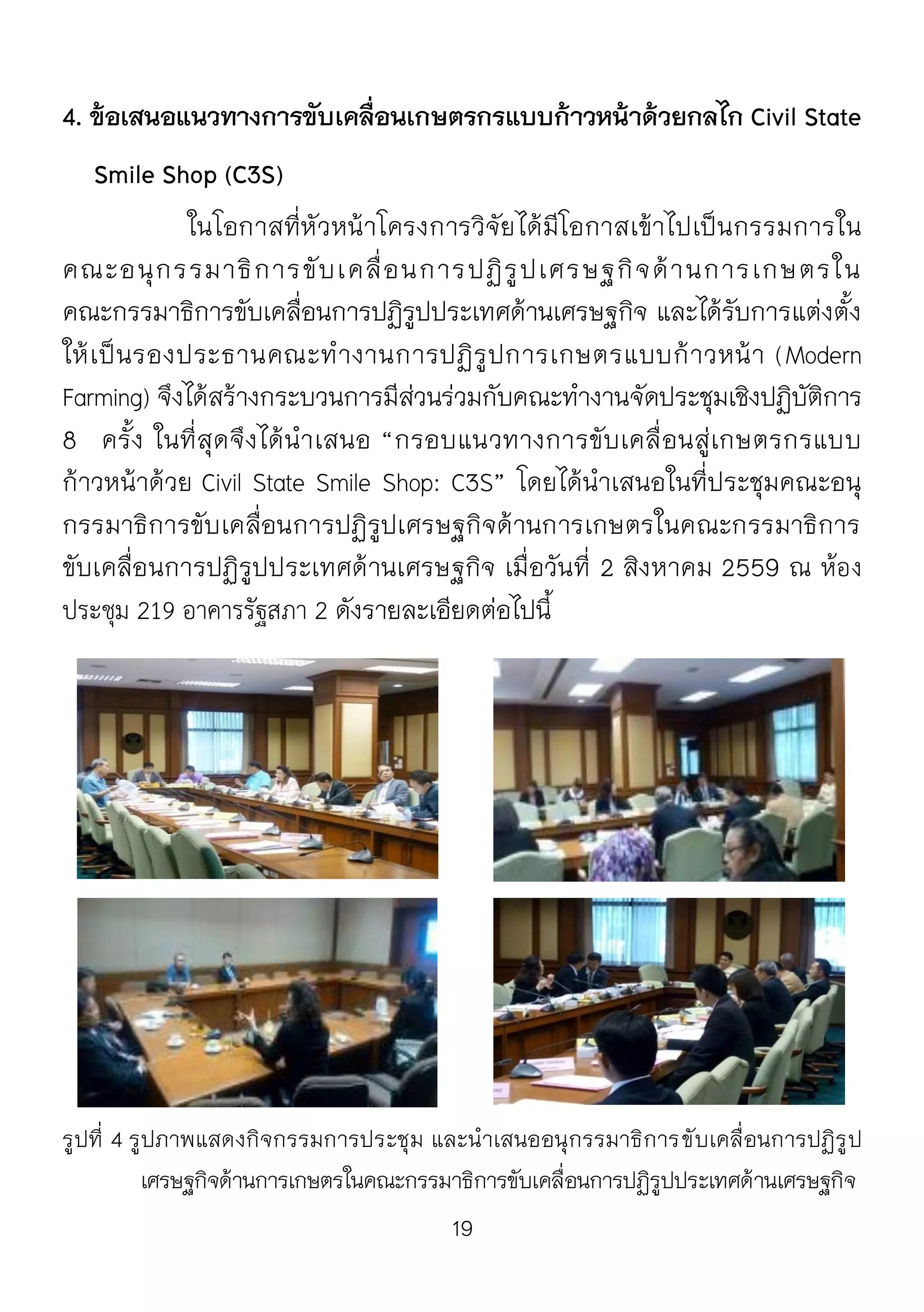 19
4. ข้อเสนอแนวทางการขับเคลื่อนเกษตรกรแบบก้าวหน้าด้วยกลไก Civil State
Smile Shop (C3S)
ในโอกาสที่หัวหน้าโครงการวิจัยได้มีโอกาสเข้าไปเป็นกรรมการใน
คณะอนุกรรมาธิการขับเคลื่อนการปฏิรูปเศรษฐกิจด้านการเกษตรใน
คณะกรรมาธิการขับเคลื่อนการปฏิรูปประเทศด้านเศรษฐกิจ และได้รับการแต่งตั้ง
ให้เป็นรองประธานคณะทางานการปฏิรูปการเกษตรแบบก้าวหน้า (Modern
Farming) จึงได้สร้างกระบวนการมีส่วนร่วมกับคณะทางานจัดประชุมเชิงปฏิบัติการ
8 ครั้ง ในที่สุดจึงได้นาเสนอ “กรอบแนวทางการขับเคลื่อนสู่เกษตรกรแบบ
ก้าวหน้าด้วย Civil State Smile Shop: C3S” โดยได้นาเสนอในที่ประชุมคณะอนุ
กรรมาธิการขับเคลื่อนการปฏิรูปเศรษฐกิจด้านการเกษตรในคณะกรรมาธิการ
ขับเคลื่อนการปฏิรูปประเทศด้านเศรษฐกิจ เมื่อวันที่ 2 สิงหาคม 2559 ณ ห้อง
ประชุม 219 อาคารรัฐสภา 2 ดังรายละเอียดต่อไปนี้
รูปที่ 4 รูปภาพแสดงกิจกรรมการประชุม และนาเสนออนุกรรมาธิการขับเคลื่อนการปฏิรูป
เศรษฐกิจด้านการเกษตรในคณะกรรมาธิการขับเคลื่อนการปฏิรูปประเทศด้านเศรษฐกิจ
 