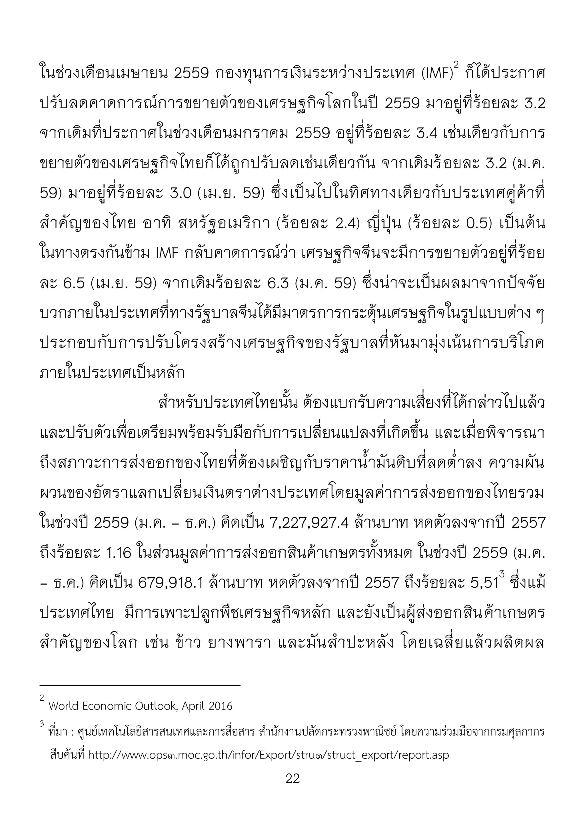 22
ในช่วงเดือนเมษายน 2559 กองทุนการเงินระหว่างประเทศ (IMF)2
ก็ได้ประกาศ
ปรับลดคาดการณ์การขยายตัวของเศรษฐกิจโลกในปี 2559 มาอยู่ที่ร้อยละ 3.2
จากเดิมที่ประกาศในช่วงเดือนมกราคม 2559 อยู่ที่ร้อยละ 3.4 เช่นเดียวกับการ
ขยายตัวของเศรษฐกิจไทยก็ได้ถูกปรับลดเช่นเดียวกัน จากเดิมร้อยละ 3.2 (ม.ค.
59) มาอยู่ที่ร้อยละ 3.0 (เม.ย. 59) ซึ่งเป็นไปในทิศทางเดียวกับประเทศคู่ค้าที่
สาคัญของไทย อาทิ สหรัฐอเมริกา (ร้อยละ 2.4) ญี่ปุ่น (ร้อยละ 0.5) เป็นต้น
ในทางตรงกันข้าม IMF กลับคาดการณ์ว่า เศรษฐกิจจีนจะมีการขยายตัวอยู่ที่ร้อย
ละ 6.5 (เม.ย. 59) จากเดิมร้อยละ 6.3 (ม.ค. 59) ซึ่งน่าจะเป็นผลมาจากปัจจัย
บวกภายในประเทศที่ทางรัฐบาลจีนได้มีมาตรการกระตุ้นเศรษฐกิจในรูปแบบต่าง ๆ
ประกอบกับการปรับโครงสร้างเศรษฐกิจของรัฐบาลที่หันมามุ่งเน้นการบริโภค
ภายในประเทศเป็นหลัก
สาหรับประเทศไทยนั้น ต้องแบกรับความเสี่ยงที่ได้กล่าวไปแล้ว
และปรับตัวเพื่อเตรียมพร้อมรับมือกับการเปลี่ยนแปลงที่เกิดขึ้น และเมื่อพิจารณา
ถึงสภาวะการส่งออกของไทยที่ต้องเผชิญกับราคาน้ามันดิบที่ลดต่าลง ความผัน
ผวนของอัตราแลกเปลี่ยนเงินตราต่างประเทศโดยมูลค่าการส่งออกของไทยรวม
ในช่วงปี 2559 (ม.ค. - ธ.ค.) คิดเป็น 7,227,927.4 ล้านบาท หดตัวลงจากปี 2557
ถึงร้อยละ 1.16 ในส่วนมูลค่าการส่งออกสินค้าเกษตรทั้งหมด ในช่วงปี 2559 (ม.ค.
- ธ.ค.) คิดเป็น 679,918.1 ล้านบาท หดตัวลงจากปี 2557 ถึงร้อยละ 5,513
ซึ่งแม้
ประเทศไทย มีการเพาะปลูกพืชเศรษฐกิจหลัก และยังเป็นผู้ส่งออกสินค้าเกษตร
สาคัญของโลก เช่น ข้าว ยางพารา และมันสาปะหลัง โดยเฉลี่ยแล้วผลิตผล
2
World Economic Outlook, April 2016
3
ที่มา : ศูนย์เทคโนโลยีสารสนเทศและการสื่อสาร สานักงานปลัดกระทรวงพาณิชย์ โดยความร่วมมือจากกรมศุลกากร
สืบค้นที่ http://www.ops๓.moc.go.th/infor/Export/stru๑/struct_export/report.asp
 