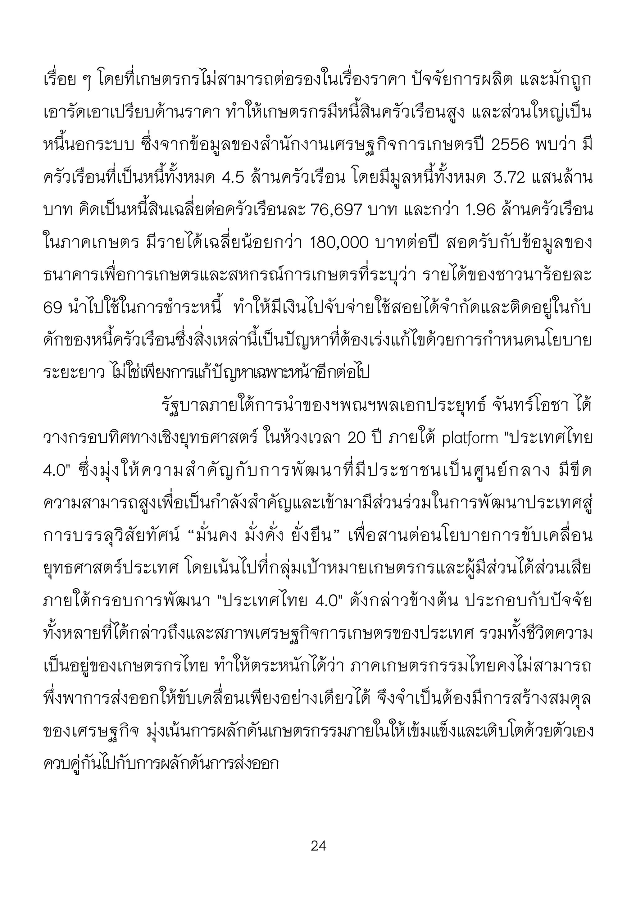 24
เรื่อย ๆ โดยที่เกษตรกรไม่สามารถต่อรองในเรื่องราคา ปัจจัยการผลิต และมักถูก
เอารัดเอาเปรียบด้านราคา ทาให้เกษตรกรมีหนี้สินครัวเรือนสูง และส่วนใหญ่เป็น
หนี้นอกระบบ ซึ่งจากข้อมูลของสานักงานเศรษฐกิจการเกษตรปี 2556 พบว่า มี
ครัวเรือนที่เป็นหนี้ทั้งหมด 4.5 ล้านครัวเรือน โดยมีมูลหนี้ทั้งหมด 3.72 แสนล้าน
บาท คิดเป็นหนี้สินเฉลี่ยต่อครัวเรือนละ 76,697 บาท และกว่า 1.96 ล้านครัวเรือน
ในภาคเกษตร มีรายได้เฉลี่ยน้อยกว่า 180,000 บาทต่อปี สอดรับกับข้อมูลของ
ธนาคารเพื่อการเกษตรและสหกรณ์การเกษตรที่ระบุว่า รายได้ของชาวนาร้อยละ
69 นาไปใช้ในการชาระหนี้ ทาให้มีเงินไปจับจ่ายใช้สอยได้จากัดและติดอยู่ในกับ
ดักของหนี้ครัวเรือนซึ่งสิ่งเหล่านี้เป็นปัญหาที่ต้องเร่งแก้ไขด้วยการกาหนดนโยบาย
ระยะยาว ไม่ใช่เพียงการแก้ปัญหาเฉพาะหน้าอีกต่อไป
รัฐบาลภายใต้การนาของฯพณฯพลเอกประยุทธ์ จันทร์โอชา ได้
วางกรอบทิศทางเชิงยุทธศาสตร์ ในห้วงเวลา 20 ปี ภายใต้ platform "ประเทศไทย
4.0" ซึ่งมุ่งให้ความสาคัญกับการพัฒนาที่มีประชาชนเป็นศูนย์กลาง มีขีด
ความสามารถสูงเพื่อเป็นกาลังสาคัญและเข้ามามีส่วนร่วมในการพัฒนาประเทศสู่
การบรรลุวิสัยทัศน์ “มั่นคง มั่งคั่ง ยั่งยืน” เพื่อสานต่อนโยบายการขับเคลื่อน
ยุทธศาสตร์ประเทศ โดยเน้นไปที่กลุ่มเป้าหมายเกษตรกรและผู้มีส่วนได้ส่วนเสีย
ภายใต้กรอบการพัฒนา "ประเทศไทย 4.0" ดังกล่าวข้างต้น ประกอบกับปัจจัย
ทั้งหลายที่ได้กล่าวถึงและสภาพเศรษฐกิจการเกษตรของประเทศ รวมทั้งชีวิตความ
เป็นอยู่ของเกษตรกรไทย ทาให้ตระหนักได้ว่า ภาคเกษตรกรรมไทยคงไม่สามารถ
พึ่งพาการส่งออกให้ขับเคลื่อนเพียงอย่างเดียวได้ จึงจาเป็นต้องมีการสร้างสมดุล
ของเศรษฐกิจ มุ่งเน้นการผลักดันเกษตรกรรมภายในให้เข้มแข็งและเติบโตด้วยตัวเอง
ควบคู่กันไปกับการผลักดันการส่งออก
 