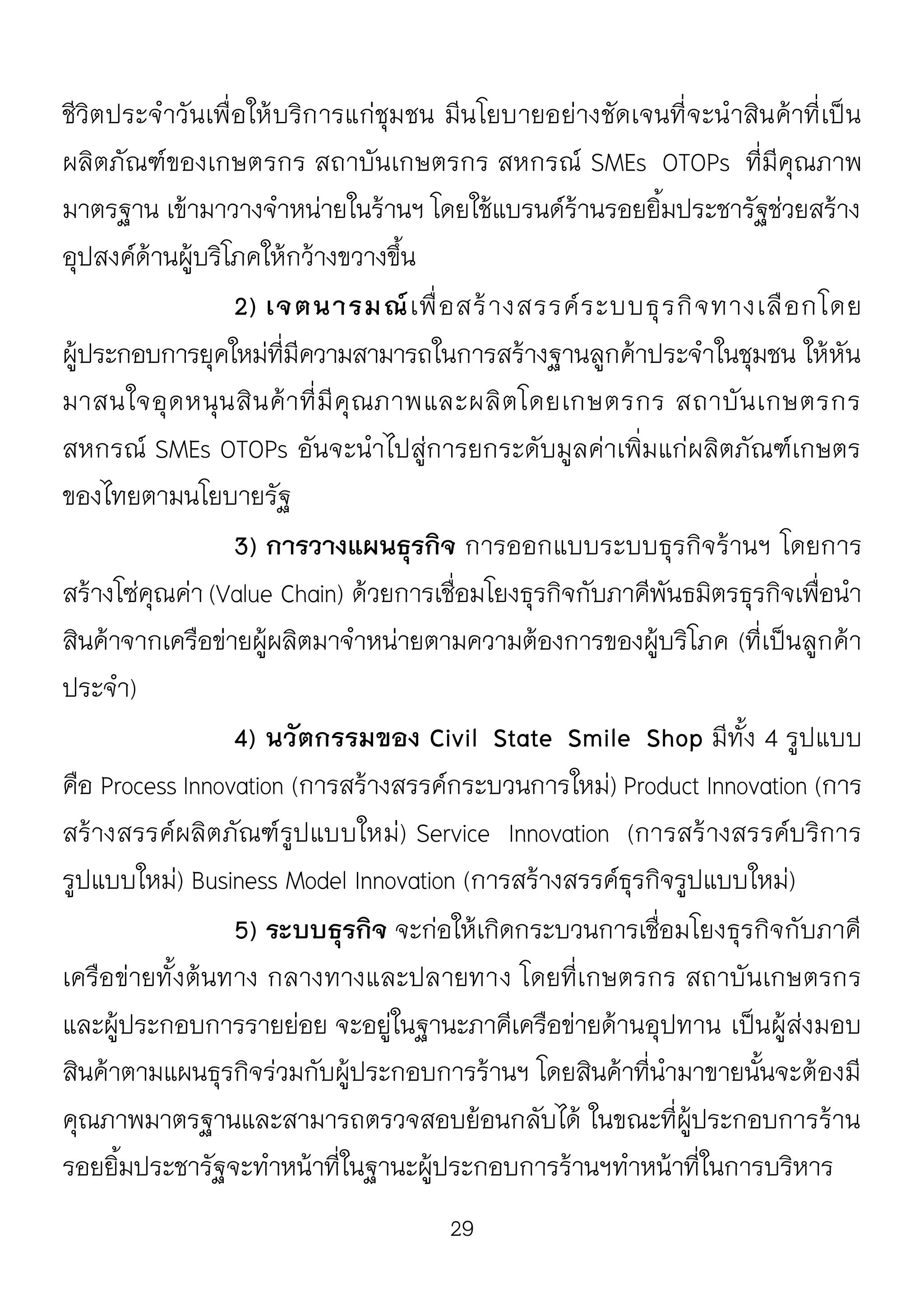 29
ชีวิตประจาวันเพื่อให้บริการแก่ชุมชน มีนโยบายอย่างชัดเจนที่จะนาสินค้าที่เป็น
ผลิตภัณฑ์ของเกษตรกร สถาบันเกษตรกร สหกรณ์ SMEs OTOPs ที่มีคุณภาพ
มาตรฐาน เข้ามาวางจาหน่ายในร้านฯ โดยใช้แบรนด์ร้านรอยยิ้มประชารัฐช่วยสร้าง
อุปสงค์ด้านผู้บริโภคให้กว้างขวางขึ้น
2) เจตนารมณ์เพื่อสร้างสรรค์ระบบธุรกิจทางเลือกโดย
ผู้ประกอบการยุคใหม่ที่มีความสามารถในการสร้างฐานลูกค้าประจาในชุมชน ให้หัน
มาสนใจอุดหนุนสินค้าที่มีคุณภาพและผลิตโดยเกษตรกร สถาบันเกษตรกร
สหกรณ์ SMEs OTOPs อันจะนาไปสู่การยกระดับมูลค่าเพิ่มแก่ผลิตภัณฑ์เกษตร
ของไทยตามนโยบายรัฐ
3) การวางแผนธุรกิจ การออกแบบระบบธุรกิจร้านฯ โดยการ
สร้างโซ่คุณค่า (Value Chain) ด้วยการเชื่อมโยงธุรกิจกับภาคีพันธมิตรธุรกิจเพื่อนา
สินค้าจากเครือข่ายผู้ผลิตมาจาหน่ายตามความต้องการของผู้บริโภค (ที่เป็นลูกค้า
ประจา)
4) นวัตกรรมของ Civil State Smile Shop มีทั้ง 4 รูปแบบ
คือ Process Innovation (การสร้างสรรค์กระบวนการใหม่) Product Innovation (การ
สร้างสรรค์ผลิตภัณฑ์รูปแบบใหม่) Service Innovation (การสร้างสรรค์บริการ
รูปแบบใหม่) Business Model Innovation (การสร้างสรรค์ธุรกิจรูปแบบใหม่)
5) ระบบธุรกิจ จะก่อให้เกิดกระบวนการเชื่อมโยงธุรกิจกับภาคี
เครือข่ายทั้งต้นทาง กลางทางและปลายทาง โดยที่เกษตรกร สถาบันเกษตรกร
และผู้ประกอบการรายย่อย จะอยู่ในฐานะภาคีเครือข่ายด้านอุปทาน เป็นผู้ส่งมอบ
สินค้าตามแผนธุรกิจร่วมกับผู้ประกอบการร้านฯ โดยสินค้าที่นามาขายนั้นจะต้องมี
คุณภาพมาตรฐานและสามารถตรวจสอบย้อนกลับได้ ในขณะที่ผู้ประกอบการร้าน
รอยยิ้มประชารัฐจะทาหน้าที่ในฐานะผู้ประกอบการร้านฯทาหน้าที่ในการบริหาร
 