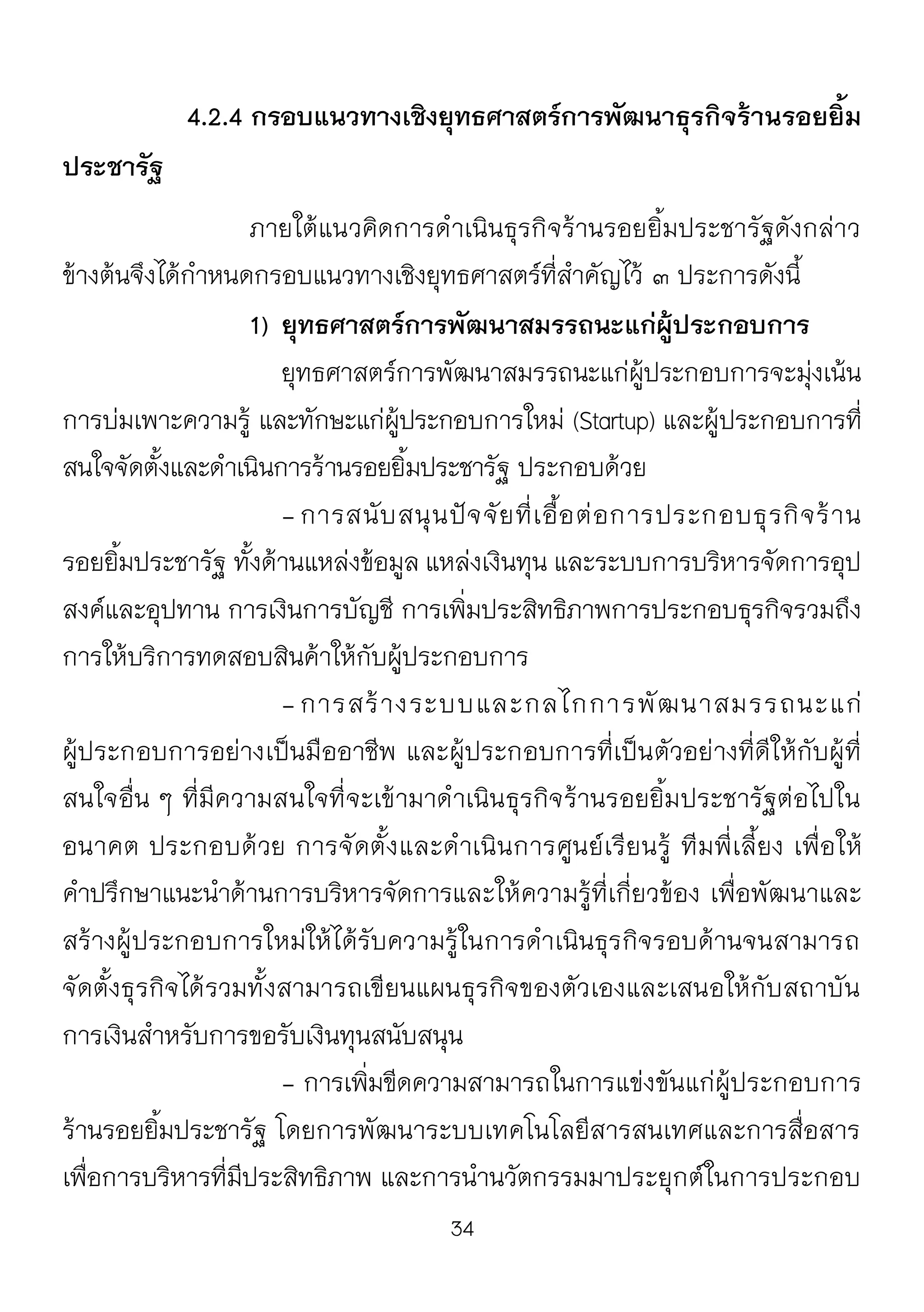 34
4.2.4 กรอบแนวทางเชิงยุทธศาสตร์การพัฒนาธุรกิจร้านรอยยิ้ม
ประชารัฐ
ภายใต้แนวคิดการดาเนินธุรกิจร้านรอยยิ้มประชารัฐดังกล่าว
ข้างต้นจึงได้กาหนดกรอบแนวทางเชิงยุทธศาสตร์ที่สาคัญไว้ ๓ ประการดังนี้
1) ยุทธศาสตร์การพัฒนาสมรรถนะแก่ผู้ประกอบการ
ยุทธศาสตร์การพัฒนาสมรรถนะแก่ผู้ประกอบการจะมุ่งเน้น
การบ่มเพาะความรู้ และทักษะแก่ผู้ประกอบการใหม่ (Startup) และผู้ประกอบการที่
สนใจจัดตั้งและดาเนินการร้านรอยยิ้มประชารัฐ ประกอบด้วย
- การสนับสนุนปัจจัยที่เอื้อต่อการประกอบธุรกิจร้าน
รอยยิ้มประชารัฐ ทั้งด้านแหล่งข้อมูล แหล่งเงินทุน และระบบการบริหารจัดการอุป
สงค์และอุปทาน การเงินการบัญชี การเพิ่มประสิทธิภาพการประกอบธุรกิจรวมถึง
การให้บริการทดสอบสินค้าให้กับผู้ประกอบการ
- การสร้างระบบและกลไกการพัฒนาสมรรถนะแก่
ผู้ประกอบการอย่างเป็นมืออาชีพ และผู้ประกอบการที่เป็นตัวอย่างที่ดีให้กับผู้ที่
สนใจอื่น ๆ ที่มีความสนใจที่จะเข้ามาดาเนินธุรกิจร้านรอยยิ้มประชารัฐต่อไปใน
อนาคต ประกอบด้วย การจัดตั้งและดาเนินการศูนย์เรียนรู้ ทีมพี่เลี้ยง เพื่อให้
คาปรึกษาแนะนาด้านการบริหารจัดการและให้ความรู้ที่เกี่ยวข้อง เพื่อพัฒนาและ
สร้างผู้ประกอบการใหม่ให้ได้รับความรู้ในการดาเนินธุรกิจรอบด้านจนสามารถ
จัดตั้งธุรกิจได้รวมทั้งสามารถเขียนแผนธุรกิจของตัวเองและเสนอให้กับสถาบัน
การเงินสาหรับการขอรับเงินทุนสนับสนุน
- การเพิ่มขีดความสามารถในการแข่งขันแก่ผู้ประกอบการ
ร้านรอยยิ้มประชารัฐ โดยการพัฒนาระบบเทคโนโลยีสารสนเทศและการสื่อสาร
เพื่อการบริหารที่มีประสิทธิภาพ และการนานวัตกรรมมาประยุกต์ในการประกอบ
 