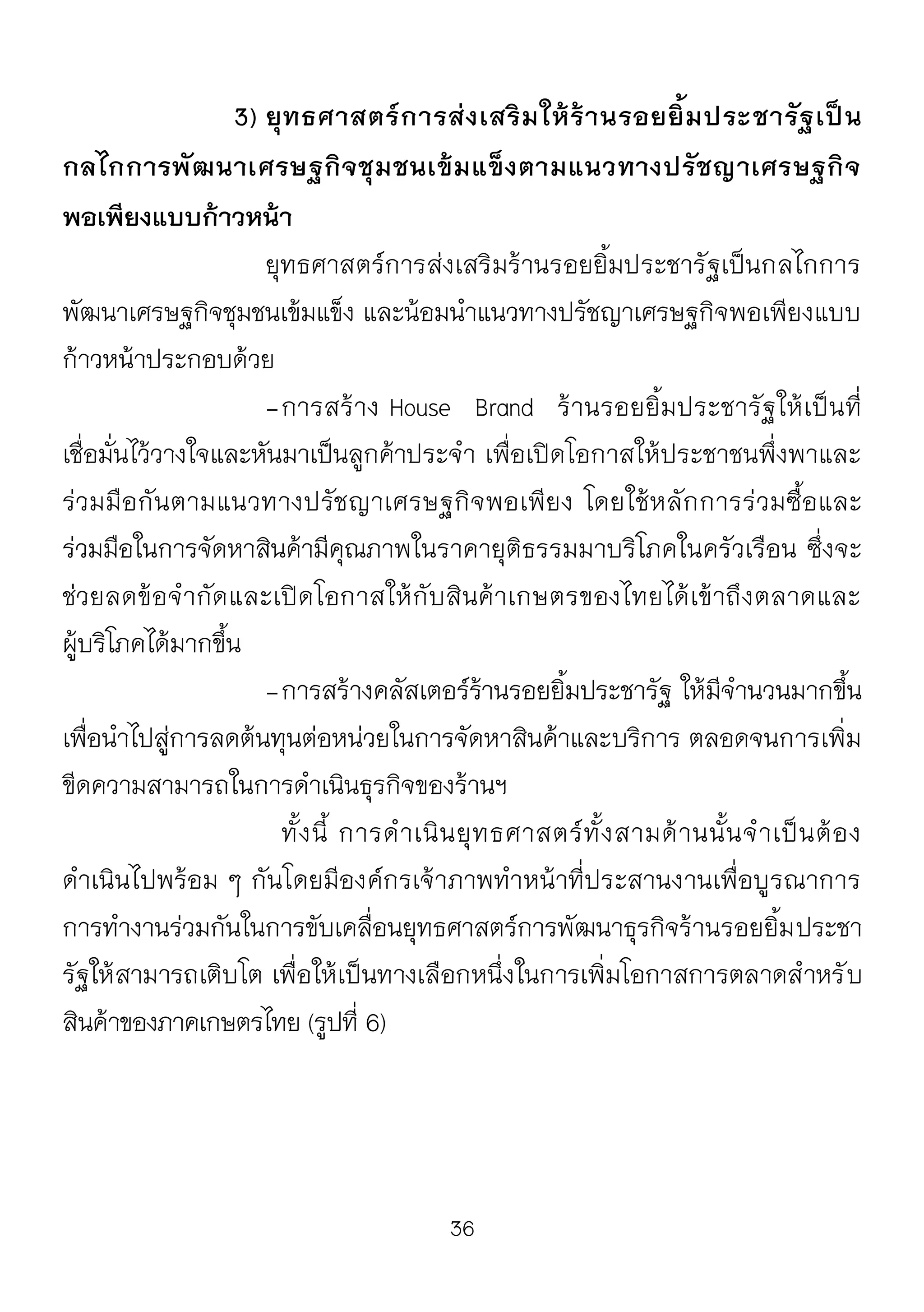 36
3) ยุทธศาสตร์การส่งเสริมให้ร้านรอยยิ้มประชารัฐเป็น
กลไกการพัฒนาเศรษฐกิจชุมชนเข้มแข็งตามแนวทางปรัชญาเศรษฐกิจ
พอเพียงแบบก้าวหน้า
ยุทธศาสตร์การส่งเสริมร้านรอยยิ้มประชารัฐเป็นกลไกการ
พัฒนาเศรษฐกิจชุมชนเข้มแข็ง และน้อมนาแนวทางปรัชญาเศรษฐกิจพอเพียงแบบ
ก้าวหน้าประกอบด้วย
-การสร้าง House Brand ร้านรอยยิ้มประชารัฐให้เป็นที่
เชื่อมั่นไว้วางใจและหันมาเป็นลูกค้าประจา เพื่อเปิดโอกาสให้ประชาชนพึ่งพาและ
ร่วมมือกันตามแนวทางปรัชญาเศรษฐกิจพอเพียง โดยใช้หลักการร่วมซื้อและ
ร่วมมือในการจัดหาสินค้ามีคุณภาพในราคายุติธรรมมาบริโภคในครัวเรือน ซึ่งจะ
ช่วยลดข้อจากัดและเปิดโอกาสให้กับสินค้าเกษตรของไทยได้เข้าถึงตลาดและ
ผู้บริโภคได้มากขึ้น
-การสร้างคลัสเตอร์ร้านรอยยิ้มประชารัฐ ให้มีจานวนมากขึ้น
เพื่อนาไปสู่การลดต้นทุนต่อหน่วยในการจัดหาสินค้าและบริการ ตลอดจนการเพิ่ม
ขีดความสามารถในการดาเนินธุรกิจของร้านฯ
ทั้งนี้ การดาเนินยุทธศาสตร์ทั้งสามด้านนั้นจาเป็นต้อง
ดาเนินไปพร้อม ๆ กันโดยมีองค์กรเจ้าภาพทาหน้าที่ประสานงานเพื่อบูรณาการ
การทางานร่วมกันในการขับเคลื่อนยุทธศาสตร์การพัฒนาธุรกิจร้านรอยยิ้มประชา
รัฐให้สามารถเติบโต เพื่อให้เป็นทางเลือกหนึ่งในการเพิ่มโอกาสการตลาดสาหรับ
สินค้าของภาคเกษตรไทย (รูปที่ 6)
 