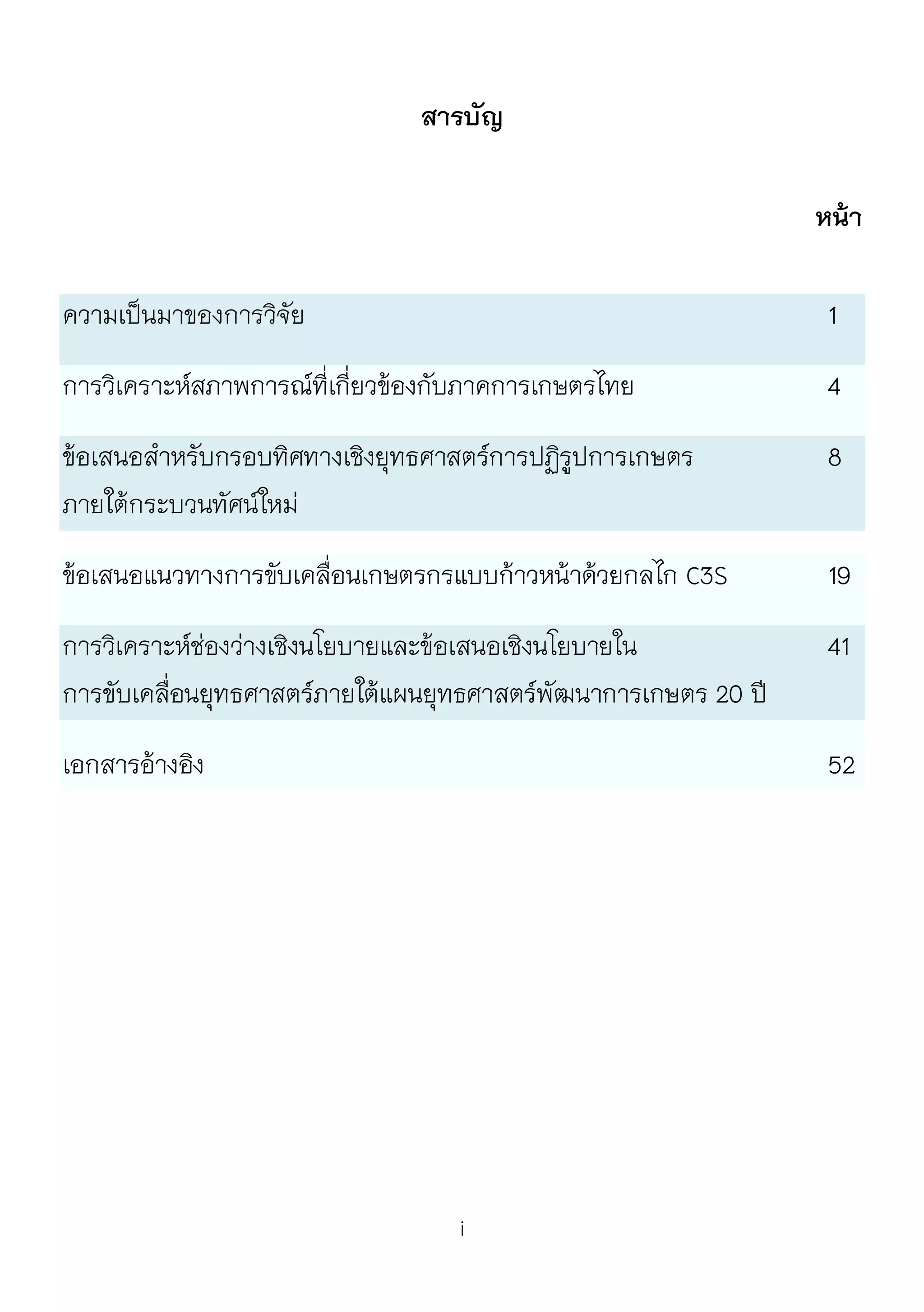 i
สารบัญ
หน้า
ความเป็นมาของการวิจัย 1
การวิเคราะห์สภาพการณ์ที่เกี่ยวข้องกับภาคการเกษตรไทย 4
ข้อเสนอสาหรับกรอบทิศทางเชิงยุทธศาสตร์การปฏิรูปการเกษตร 8
ภายใต้กระบวนทัศน์ใหม่
ข้อเสนอแนวทางการขับเคลื่อนเกษตรกรแบบก้าวหน้าด้วยกลไก C3S 19
การวิเคราะห์ช่องว่างเชิงนโยบายและข้อเสนอเชิงนโยบายใน 41
การขับเคลื่อนยุทธศาสตร์ภายใต้แผนยุทธศาสตร์พัฒนาการเกษตร 20 ปี
เอกสารอ้างอิง 52
 