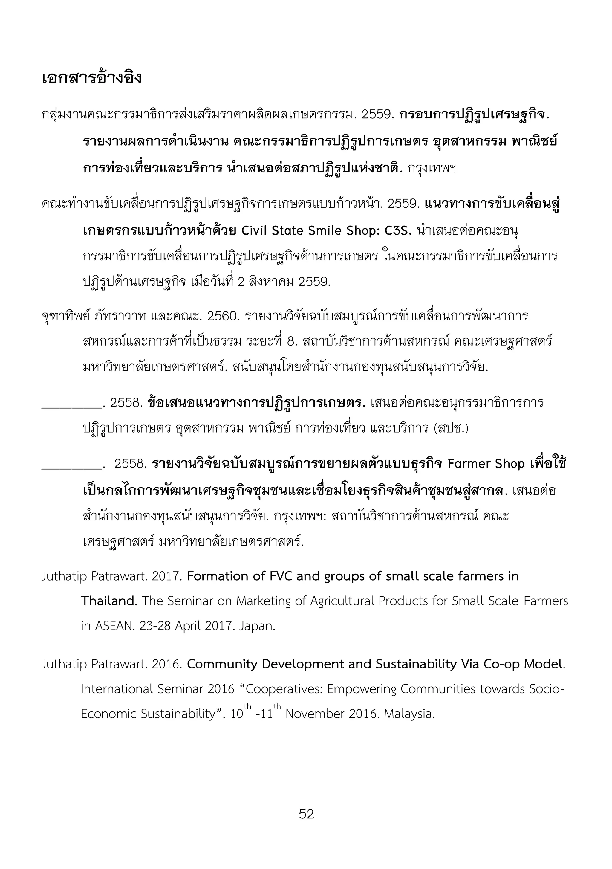 52
เอกสารอ้างอิง
กลุ่มงานคณะกรรมาธิการส่งเสริมราคาผลิตผลเกษตรกรรม. 2559. กรอบการปฏิรูปเศรษฐกิจ.
รายงานผลการดาเนินงาน คณะกรรมาธิการปฏิรูปการเกษตร อุตสาหกรรม พาณิชย์
การท่องเที่ยวและบริการ นาเสนอต่อสภาปฏิรูปแห่งชาติ. กรุงเทพฯ
คณะทางานขับเคลื่อนการปฏิรูปเศรษฐกิจการเกษตรแบบก้าวหน้า. 2559. แนวทางการขับเคลื่อนสู่
เกษตรกรแบบก้าวหน้าด้วย Civil State Smile Shop: C3S. นาเสนอต่อคณะอนุ
กรรมาธิการขับเคลื่อนการปฏิรูปเศรษฐกิจด้านการเกษตร ในคณะกรรมาธิการขับเคลื่อนการ
ปฏิรูปด้านเศรษฐกิจ เมื่อวันที่ 2 สิงหาคม 2559.
จุฑาทิพย์ ภัทราวาท และคณะ. 2560. รายงานวิจัยฉบับสมบูรณ์การขับเคลื่อนการพัฒนาการ
สหกรณ์และการค้าที่เป็นธรรม ระยะที่ 8. สถาบันวิชาการด้านสหกรณ์ คณะเศรษฐศาสตร์
มหาวิทยาลัยเกษตรศาสตร์. สนับสนุนโดยสานักงานกองทุนสนับสนุนการวิจัย.
__________. 2558. ข้อเสนอแนวทางการปฏิรูปการเกษตร. เสนอต่อคณะอนุกรรมาธิการการ
ปฏิรูปการเกษตร อุตสาหกรรม พาณิชย์ การท่องเที่ยว และบริการ (สปช.)
__________. 2558. รายงานวิจัยฉบับสมบูรณ์การขยายผลตัวแบบธุรกิจ Farmer Shop เพื่อใช้
เป็นกลไกการพัฒนาเศรษฐกิจชุมชนและเชื่อมโยงธุรกิจสินค้าชุมชนสู่สากล. เสนอต่อ
สานักงานกองทุนสนับสนุนการวิจัย. กรุงเทพฯ: สถาบันวิชาการด้านสหกรณ์ คณะ
เศรษฐศาสตร์ มหาวิทยาลัยเกษตรศาสตร์.
Juthatip Patrawart. 2017. Formation of FVC and groups of small scale farmers in
Thailand. The Seminar on Marketing of Agricultural Products for Small Scale Farmers
in ASEAN. 23-28 April 2017. Japan.
Juthatip Patrawart. 2016. Community Development and Sustainability Via Co-op Model.
International Seminar 2016 “Cooperatives: Empowering Communities towards Socio-
Economic Sustainability”. 10th
-11th
November 2016. Malaysia.
 