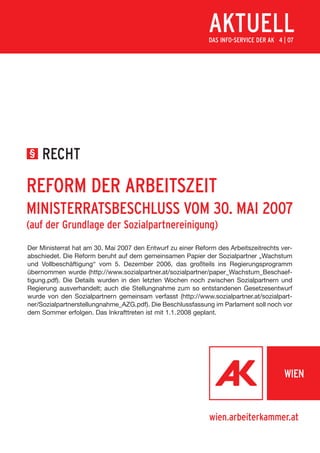 AKTUELL
                                                             DAS INFO-SERVICE DER AK 4 | 07




§    RECHT

REFORM DER ARBEITSZEIT
MINISTERRATSBESCHLUSS VOM 30. MAI 2007
(auf der Grundlage der Sozialpartnereinigung)
Der Ministerrat hat am 30. Mai 2007 den Entwurf zu einer Reform des Arbeitszeitrechts ver-
abschiedet. Die Reform beruht auf dem gemeinsamen Papier der Sozialpartner „Wachstum
und Vollbeschäftigung“ vom 5. Dezember 2006, das großteils ins Regierungsprogramm
übernommen wurde (http://www.sozialpartner.at/sozialpartner/paper_Wachstum_Beschaef-
tigung.pdf). Die Details wurden in den letzten Wochen noch zwischen Sozialpartnern und
Regierung ausverhandelt; auch die Stellungnahme zum so entstandenen Gesetzesentwurf
wurde von den Sozialpartnern gemeinsam verfasst (http://www.sozialpartner.at/sozialpart-
ner/Sozialpartnerstellungnahme_AZG.pdf). Die Beschlussfassung im Parlament soll noch vor
dem Sommer erfolgen. Das Inkrafttreten ist mit 1.1. 2008 geplant.




                                                             wien.arbeiterkammer.at