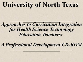 University of North TexasUniversity of North Texas
Approaches to Curriculum IntegrationApproaches to Curriculum Integration
for Health Science Technologyfor Health Science Technology
Education Teachers:Education Teachers:
A Professional Development CD-ROMA Professional Development CD-ROM
 