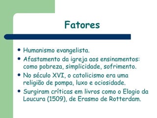 Fatores Humanismo evangelista. Afastamento da igreja aos ensinamentos: como pobreza, simplicidade, sofrimento. No século XVI, o catolicismo era uma religião de pompa, luxo e ociosidade.  Surgiram críticas em livros como o Elogio da Loucura (1509), de Erasmo de Rotterdam. 