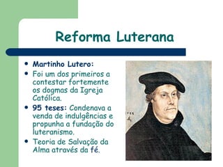 Reforma Luterana Martinho Lutero: Foi um dos primeiros a contestar fortemente os dogmas da Igreja Católica.  95 teses:   Condenava a venda de indulgências e propunha a fundação do luteranismo. Teoria de Salvação da Alma através da  fé .  