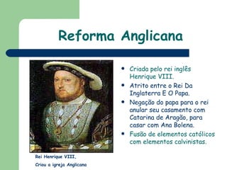 Reforma Anglicana Criada pelo rei inglês Henrique VIII. Atrito entre o Rei Da Inglaterra E O Papa. Negação do papa para o rei anular seu casamento com Catarina de Aragão, para casar com Ana Bolena. Fusão de elementos católicos com elementos calvinistas.   Rei Henrique VIII,  Criou a igreja Anglicana 