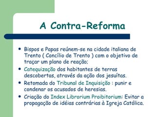 A Contra-Reforma Bispos e Papas reúnem-se na cidade italiana de Trento ( Concílio de Trento ) com o objetivo de traçar um plano de reação; Catequização  dos habitantes de terras descobertas, através da ação dos jesuítas. Retomada do  Tribunal de Inquisição  : punir e condenar os acusados de heresias. Criação do  Index Librorium Proibitorium : Evitar a propagação de idéias contrárias à Igreja Católica. 