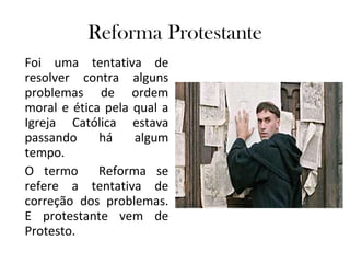Reforma Protestante Foi uma tentativa de resolver contra alguns problemas de ordem moral e ética pela qual a Igreja Católica estava passando há algum tempo. O termo  Reforma se refere a tentativa de correção dos problemas. E protestante vem de Protesto. 