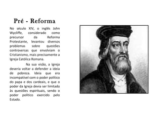 Pré - Reforma No século XIV, o inglês John Wycliffe, considerado como precursor da Reforma Protestante, levantou diversos problemas sobre questões controversas que envolviam o Cristianismo, mais precisamente a Igreja Católica Romana.  Na sua visão, a Igreja deveria voltar a defender a ideia de pobreza. Ideia que era incompatível com o poder político do papa e dos cardeais, e que o poder da Igreja devia ser limitado às questões espirituais, sendo o poder político exercido pelo Estado. 