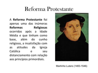 Reforma Protestante A  Reforma Protestante  foi apenas uma das inúmeras  Reformas Religiosas  ocorridas após a Idade Média e que tinham como base, além do cunho religioso, a insatisfação com as atitudes da Igreja Católica e seu distanciamento com relação aos princípios primordiais. Martinho Lutero (1483-1546) 