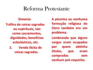 Reforma Protestante Simonia:  Tráfico de coisas sagradas ou espirituais, tais como sacramentos, dignidades, benefícios eclesiásticos, etc.  2.  Venda ilícita de coisas sagradas.  A péssima ou nenhuma formação religiosa do Clero também era um problema.  Lembrando que alguns cargos eram ocupados por quem obtinha títulos, que eram comprados sem nenhum pré-requisito. 
