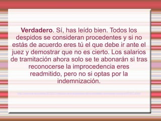 Verdadero. Sí, has leído bien. Todos los
  despidos se consideran procedentes y si no
estás de acuerdo eres tú el que debe ir ante el
juez y demostrar que no es cierto. Los salarios
de tramitación ahora solo se te abonarán si tras
      reconocerse la improcedencia eres
       readmitido, pero no si optas por la
                indemnización.
  http://www.rtve.es/noticias/20120211/despido-sera-procedente-salvo-trabajador-demuestre-contrario/497457.shtml
 