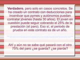 Verdadero, pero solo en casos concretos. Se
 ha creado un contrato con deducciones para
  incentivar que pymes y autónomos puedan
contratar jóvenes (hasta 30 años). El joven en
cuestión puede seguir cobrando el 25% de la
   prestación (el paro). Eso sí, el periodo de
     prueba en este contrato es de un año.
http://www.rtve.es/noticias/20120210/contrato-indefinido-para-pymes-contraten-su-primer-empleado-menor-30/497300.shtml
       http://www.antena3.com/noticias/economia/gobierno-crea-nuevo-contrato-indefinido-pymes_2012021000121.html




  Ah! y aún no se sabe qué pasará con el otro
    75% del paro ¿se guarda? ¿se pierde?
 