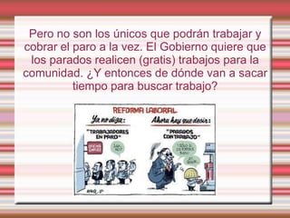 Pero no son los únicos que podrán trabajar y
cobrar el paro a la vez. El Gobierno quiere que
 los parados realicen (gratis) trabajos para la
comunidad. ¿Y entonces de dónde van a sacar
          tiempo para buscar trabajo?
 