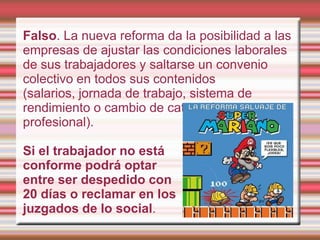 Falso. La nueva reforma da la posibilidad a las
empresas de ajustar las condiciones laborales
de sus trabajadores y saltarse un convenio
colectivo en todos sus contenidos
(salarios, jornada de trabajo, sistema de
rendimiento o cambio de categoría
profesional).

Si el trabajador no está
conforme podrá optar
entre ser despedido con
20 días o reclamar en los
juzgados de lo social.
 