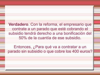 Verdadero. Con la reforma, el empresario que
  contrate a un parado que esté cobrando el
subsidio tendrá derecho a una bonificación del
     50% de la cuantía de ese subsidio.

   Entonces, ¿Para qué va a contratar a un
parado sin subsidio o que cobre los 400 euros?
 
