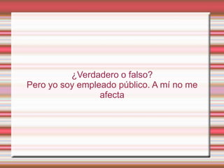¿Verdadero o falso?
Pero yo soy empleado público. A mí no me
                 afecta
 