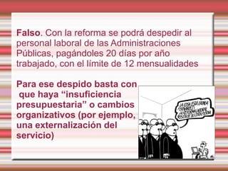 Falso. Con la reforma se podrá despedir al
personal laboral de las Administraciones
Públicas, pagándoles 20 días por año
trabajado, con el límite de 12 mensualidades

Para ese despido basta con
que haya “insuficiencia
presupuestaria” o cambios
organizativos (por ejemplo,
una externalización del
servicio)
 