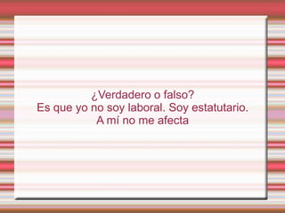 ¿Verdadero o falso?
Es que yo no soy laboral. Soy estatutario.
           A mí no me afecta
 